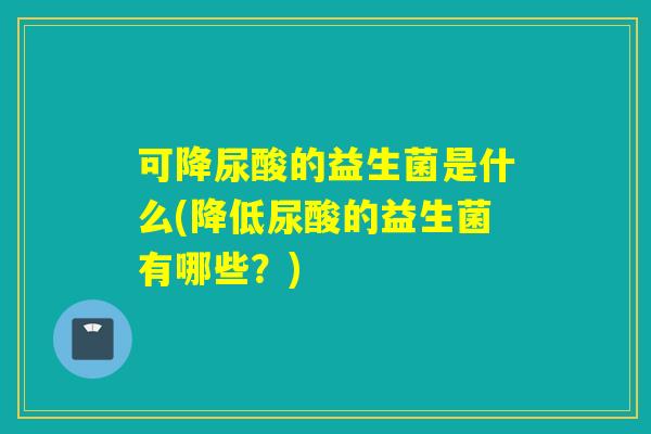 可降尿酸的益生菌是什么(降低尿酸的益生菌有哪些?) 可降尿酸的益生菌是什么(降低尿酸的益生菌有哪些?)