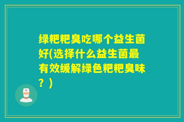 绿粑粑臭吃哪个益生菌好(选择什么益生菌最有效缓解绿色粑粑臭味？)