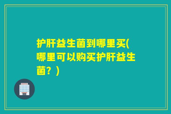 益生菌到哪里买(哪里可以购买益生菌?) 益生菌到哪里买(哪里可以购买益生菌?)