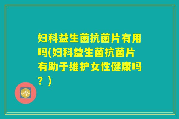 妇科益生菌抗菌片有用吗(妇科益生菌抗菌片有助于维护女性健康吗？)