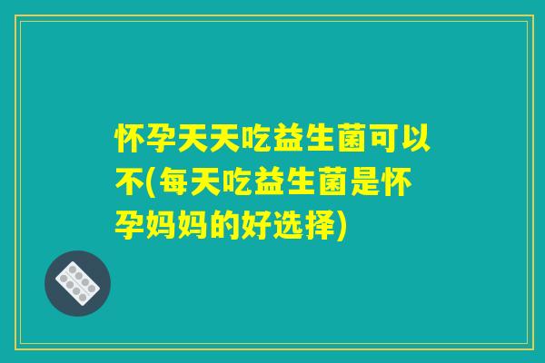 怀孕天天吃益生菌可以不(每天吃益生菌是怀孕妈妈的好选择)