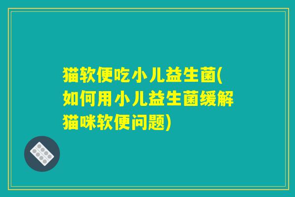 猫软便吃小儿益生菌(如何用小儿益生菌缓解猫咪软便问题)
