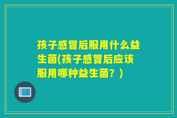 孩子感冒后服用什么益生菌(孩子感冒后应该服用哪种益生菌？)