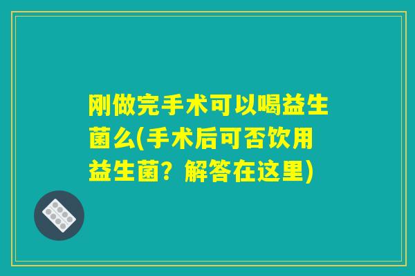 刚做完手术可以喝益生菌么(手术后可否饮用益生菌?解答在这里) 刚做完手术可以喝益生菌么(手术后可否饮用益生菌?解答在这里)
