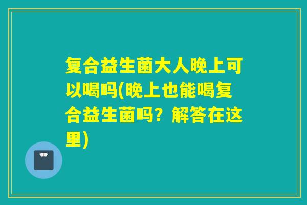 复合益生菌大人晚上可以喝吗(晚上也能喝复合益生菌吗？解答在这里)
