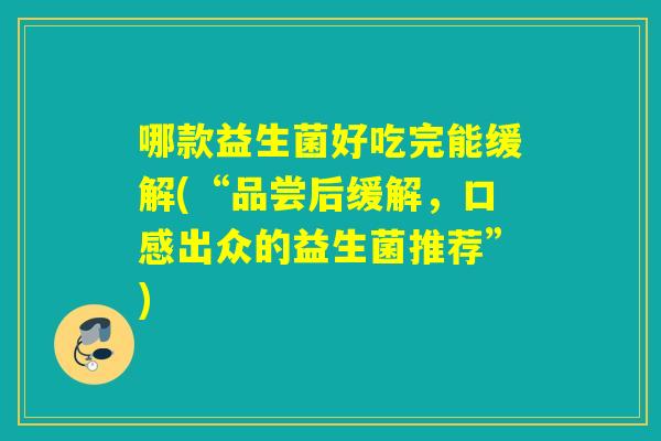 哪款益生菌好吃完能缓解(“品尝后缓解，口感出众的益生菌推荐”)