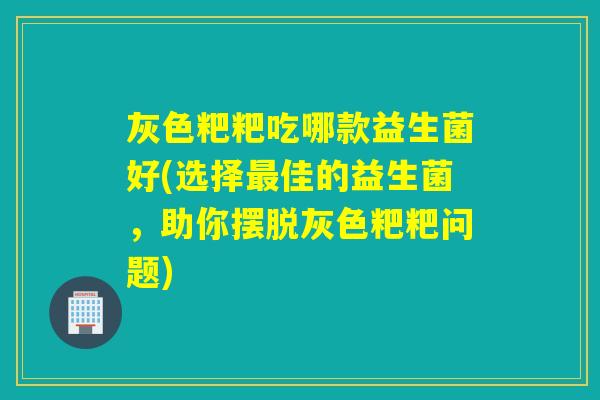 灰色粑粑吃哪款益生菌好(选择最佳的益生菌，助你摆脱灰色粑粑问题)