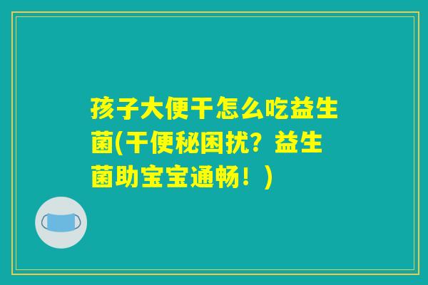 孩子大便干怎么吃益生菌(干便秘困扰？益生菌助宝宝通畅！)