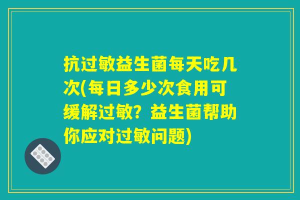 抗益生菌每天吃几次(每日多少次食用可缓解?益生菌帮助你应对问题) 抗益生菌每天吃几次(每日多少次食用可缓解?益生菌帮助你应对问题)