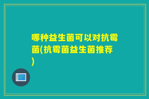 哪种益生菌可以对抗霉菌(抗霉菌益生菌推荐)