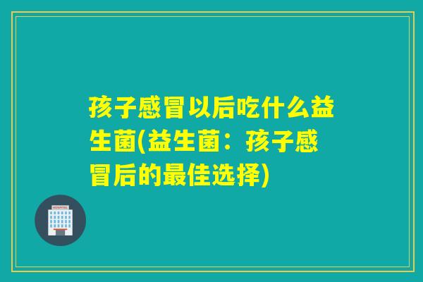 孩子感冒以后吃什么益生菌(益生菌：孩子感冒后的最佳选择)