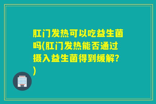 肛门发热可以吃益生菌吗(肛门发热能否通过摄入益生菌得到缓解？)