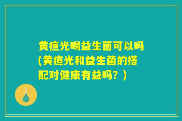 黄疸光喝益生菌可以吗(黄疸光和益生菌的搭配对健康有益吗？)