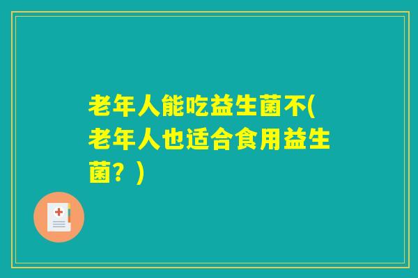 老年人能吃益生菌不(老年人也适合食用益生菌？)