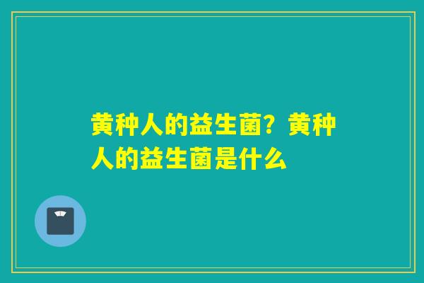 黄种人的益生菌?黄种人的益生菌是什么 黄种人的益生菌?黄种人的益生菌是什么