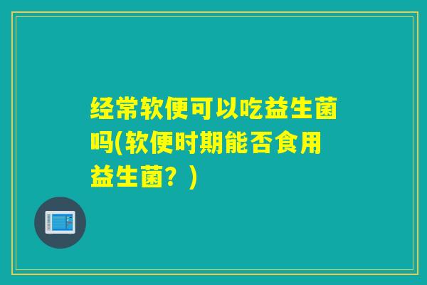 经常软便可以吃益生菌吗(软便时期能否食用益生菌？)