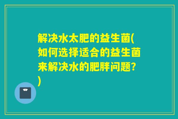 解决水太肥的益生菌(如何选择适合的益生菌来解决水的肥胖问题？)