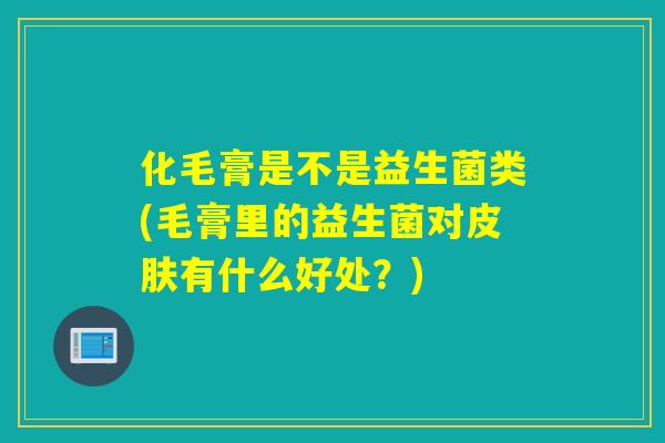 化毛膏是不是益生菌类(毛膏里的益生菌对皮肤有什么好处？)
