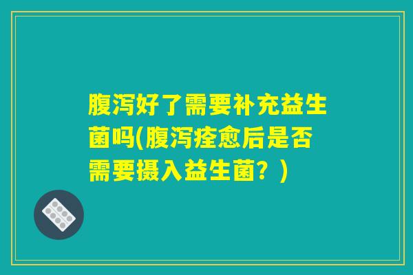 腹泻好了需要补充益生菌吗(腹泻痊愈后是否需要摄入益生菌？)