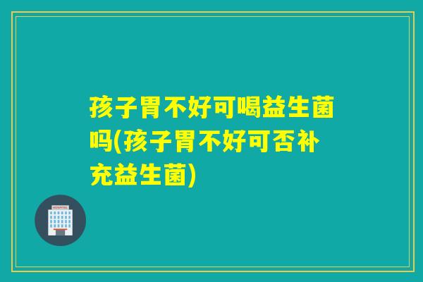 孩子胃不好可喝益生菌吗(孩子胃不好可否补充益生菌)