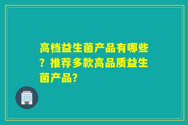 高档益生菌产品有哪些？推荐多款高品质益生菌产品？