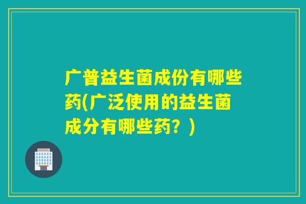 广普益生菌成份有哪些药(广泛使用的益生菌成分有哪些药?) 广普益生菌成份有哪些药(广泛使用的益生菌成分有哪些药?)