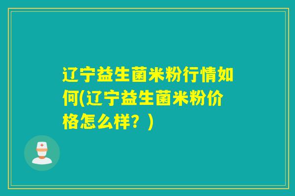 辽宁益生菌米粉行情如何(辽宁益生菌米粉价格怎么样？)