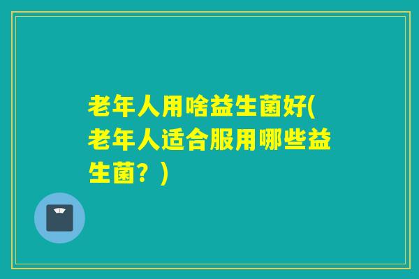 老年人用啥益生菌好(老年人适合服用哪些益生菌？)