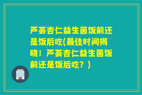 芦荟杏仁益生菌饭前还是饭后吃(最佳时间揭晓！芦荟杏仁益生菌饭前还是饭后吃？)