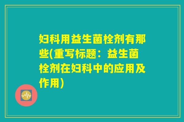 妇科用益生菌栓剂有那些(重写标题：益生菌栓剂在妇科中的应用及作用)
