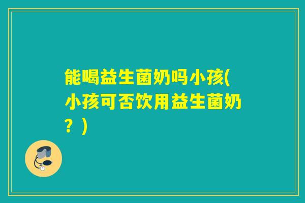 能喝益生菌奶吗小孩(小孩可否饮用益生菌奶？)