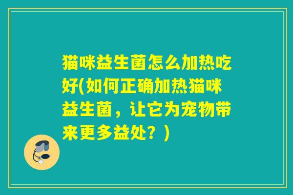 猫咪益生菌怎么加热吃好(如何正确加热猫咪益生菌,让它为宠物带来更多益处?) 猫咪益生菌怎么加热吃好(如何正确加热猫咪益生菌,让它为宠物带来更多益处?)