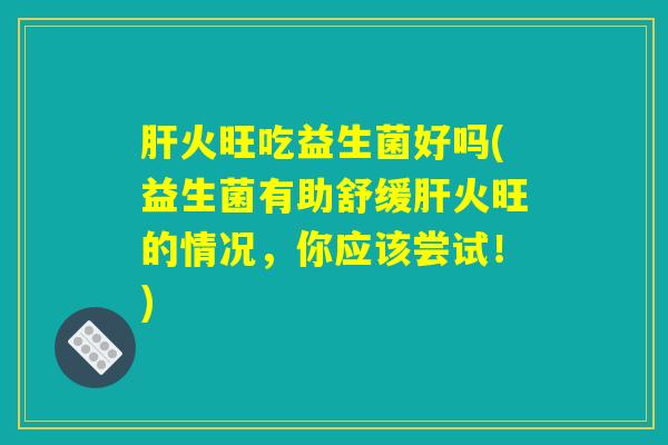 肝火旺吃益生菌好吗(益生菌有助舒缓肝火旺的情况，你应该尝试！)
