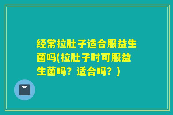 经常拉肚子适合服益生菌吗(拉肚子时可服益生菌吗?适合吗?) 经常拉肚子适合服益生菌吗(拉肚子时可服益生菌吗?适合吗?)