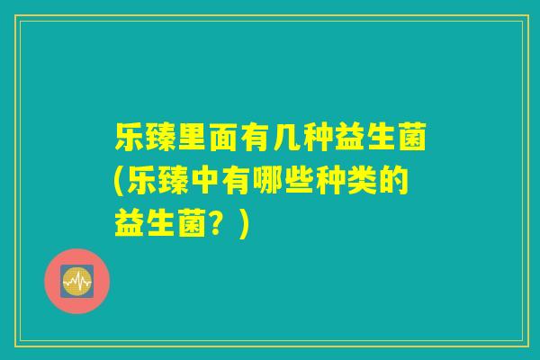 乐臻里面有几种益生菌(乐臻中有哪些种类的益生菌？)