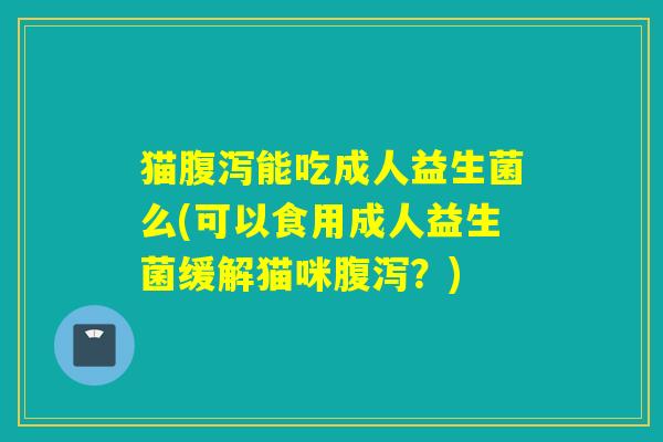 猫腹泻能吃成人益生菌么(可以食用成人益生菌缓解猫咪腹泻？)