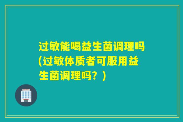 能喝益生菌调理吗(体质者可服用益生菌调理吗?) 能喝益生菌调理吗(体质者可服用益生菌调理吗?)