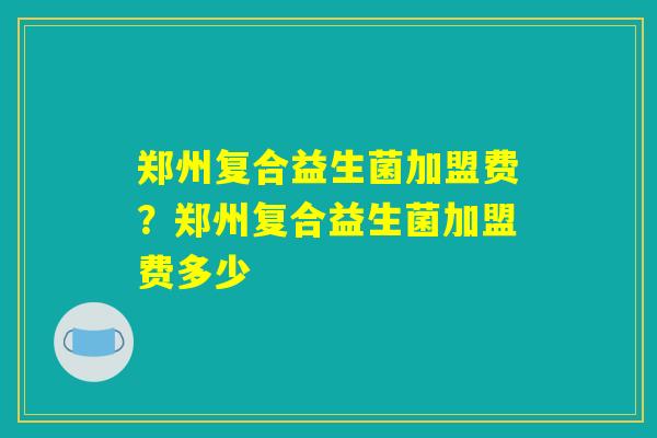 郑州复合益生菌加盟费？郑州复合益生菌加盟费多少