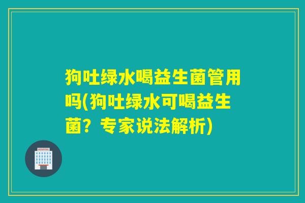 狗吐绿水喝益生菌管用吗(狗吐绿水可喝益生菌?专家说法解析) 狗吐绿水喝益生菌管用吗(狗吐绿水可喝益生菌?专家说法解析)
