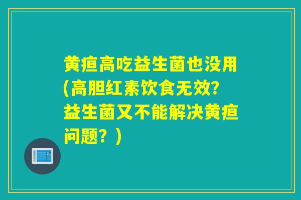 黄疸高吃益生菌也没用(高胆红素饮食无效？益生菌又不能解决黄疸问题？)