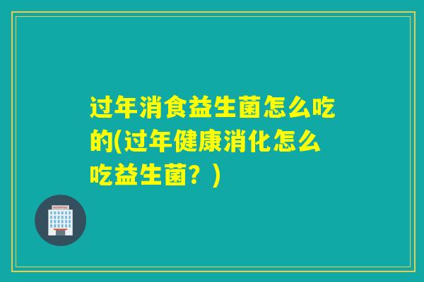 过年消食益生菌怎么吃的(过年健康消化怎么吃益生菌？)