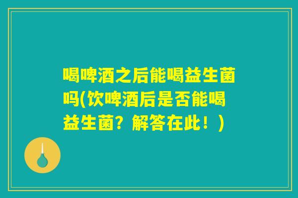 喝啤酒之后能喝益生菌吗(饮啤酒后是否能喝益生菌？解答在此！)
