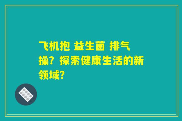 飞机抱 益生菌 排气操?探索健康生活的新领域? 飞机抱 益生菌 排气操?探索健康生活的新领域?