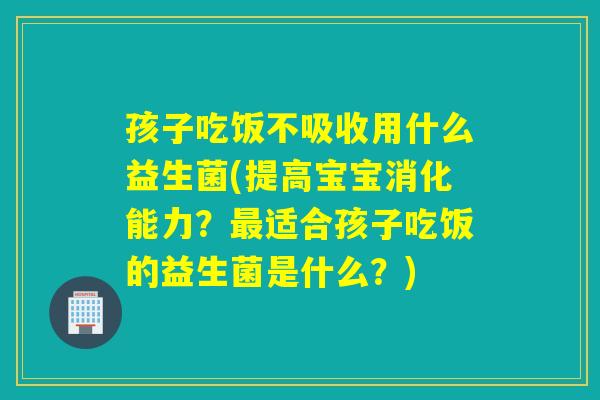 孩子吃饭不吸收用什么益生菌(提高宝宝消化能力？最适合孩子吃饭的益生菌是什么？)