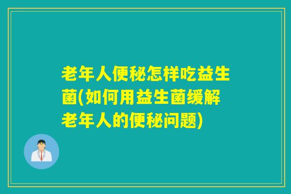 老年人便秘怎样吃益生菌(如何用益生菌缓解老年人的便秘问题)