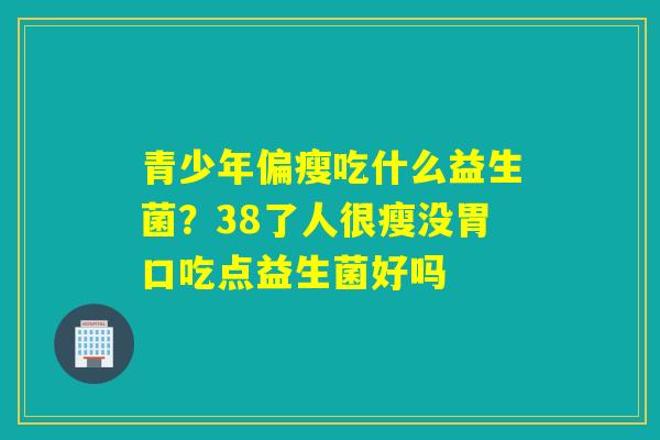 青少年偏瘦吃什么益生菌？38了人很瘦没胃口吃点益生菌好吗