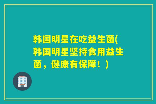 韩国明星在吃益生菌(韩国明星坚持食用益生菌,健康有保障!) 韩国明星在吃益生菌(韩国明星坚持食用益生菌,健康有保障!)