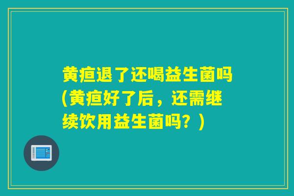 黄疸退了还喝益生菌吗(黄疸好了后，还需继续饮用益生菌吗？)