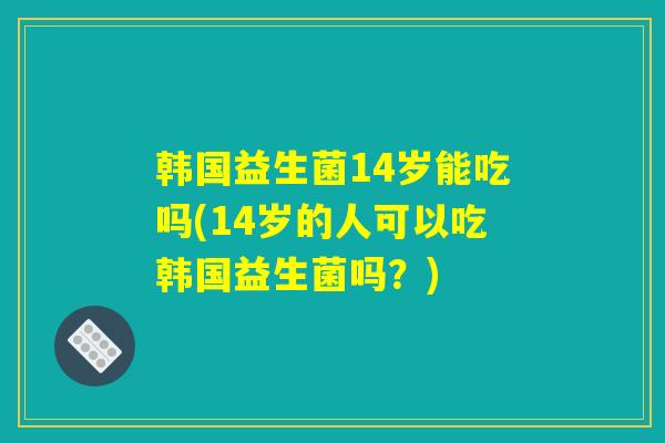 韩国益生菌14岁能吃吗(14岁的人可以吃韩国益生菌吗？)
