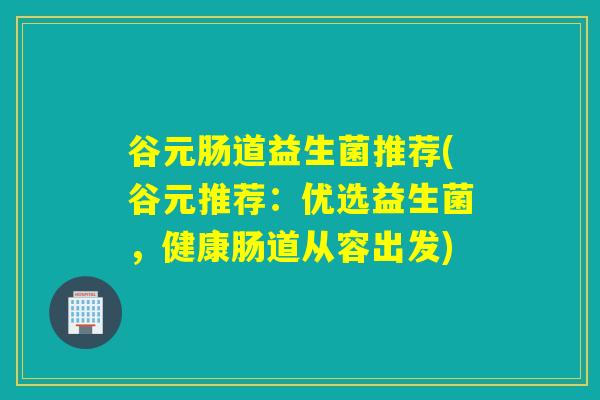 谷元肠道益生菌推荐(谷元推荐：优选益生菌，健康肠道从容出发)